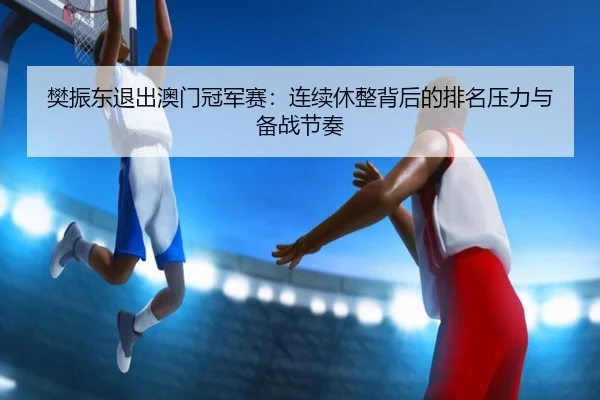 樊振东退出澳门冠军赛：连续休整背后的排名压力与备战节奏